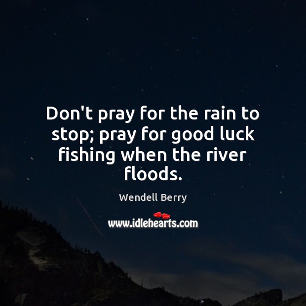 Don’t pray for the rain to stop; pray for good luck fishing when the river floods. Wendell Berry Picture Quote
