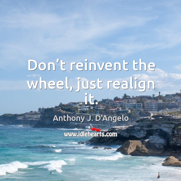 Don’t reinvent the wheel, just realign it. Anthony J. D’Angelo Picture Quote