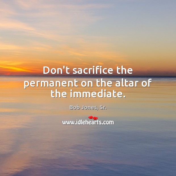 Don’t sacrifice the permanent on the altar of the immediate. Bob Jones, Sr. Picture Quote
