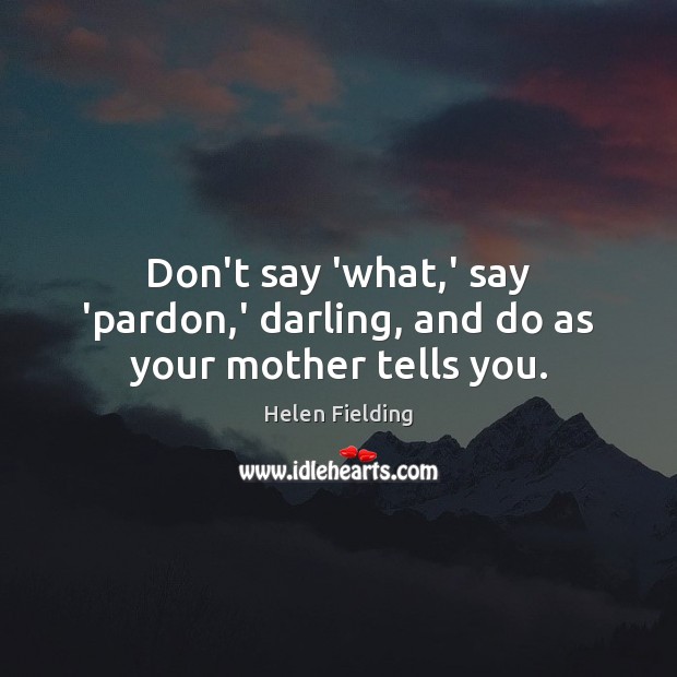 Don’t say ‘what,’ say ‘pardon,’ darling, and do as your mother tells you. Helen Fielding Picture Quote