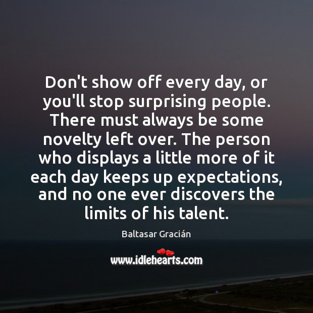 Don’t show off every day, or you’ll stop surprising people. There must Baltasar Gracián Picture Quote