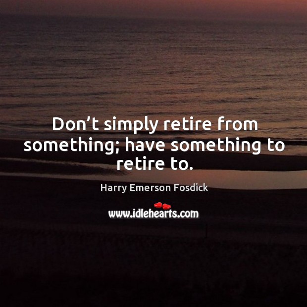 Don’t simply retire from something; have something to retire to. Harry Emerson Fosdick Picture Quote