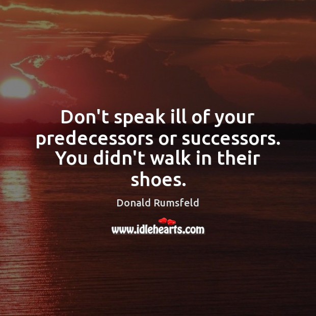 Don’t speak ill of your predecessors or successors. You didn’t walk in their shoes. Donald Rumsfeld Picture Quote