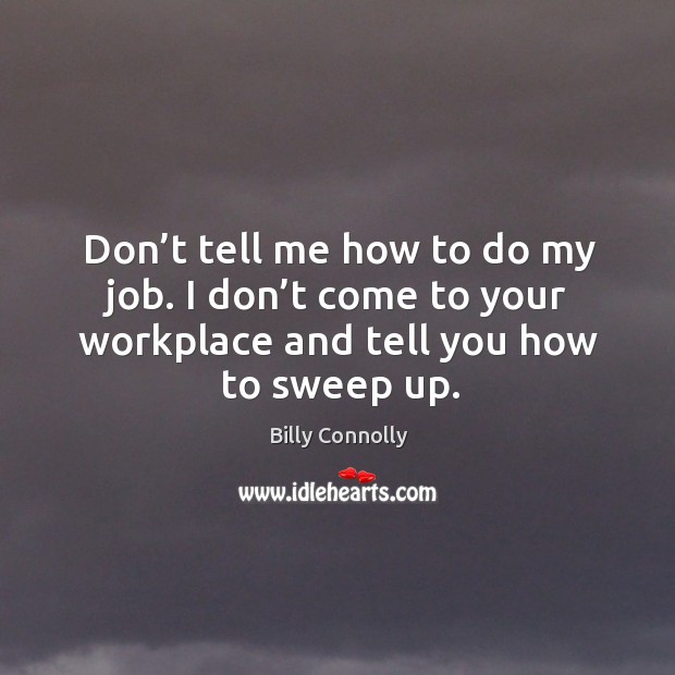 Don’t tell me how to do my job. I don’t come to your workplace and tell you how to sweep up. Image