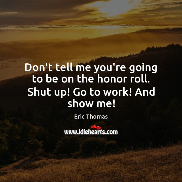 Don’t tell me you’re going to be on the honor roll. Shut up! Go to work! And show me! Eric Thomas Picture Quote