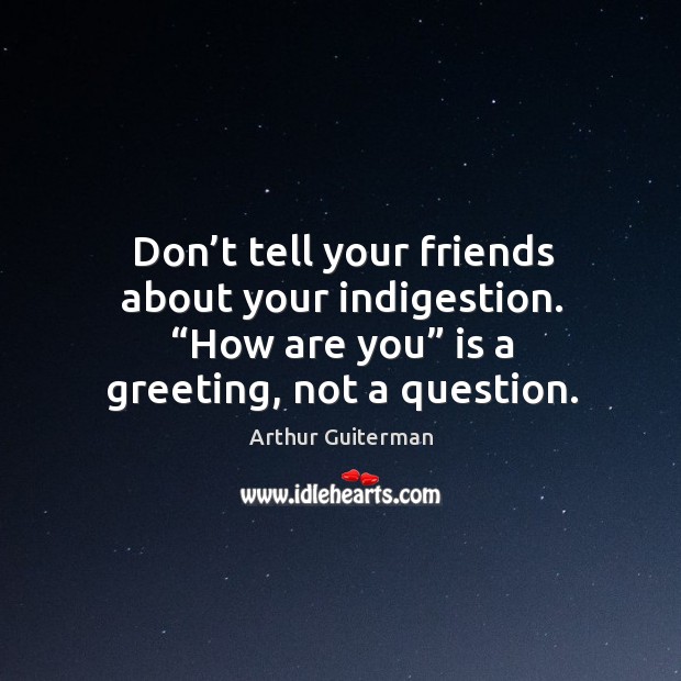 Don’t tell your friends about your indigestion. “how are you” is a greeting, not a question. Image