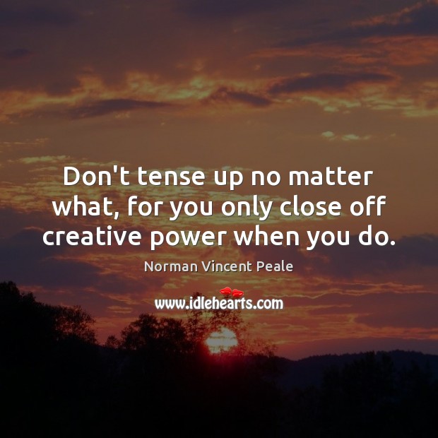Don’t tense up no matter what, for you only close off creative power when you do. Norman Vincent Peale Picture Quote