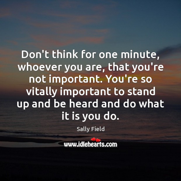 Don’t think for one minute, whoever you are, that you’re not important. Sally Field Picture Quote
