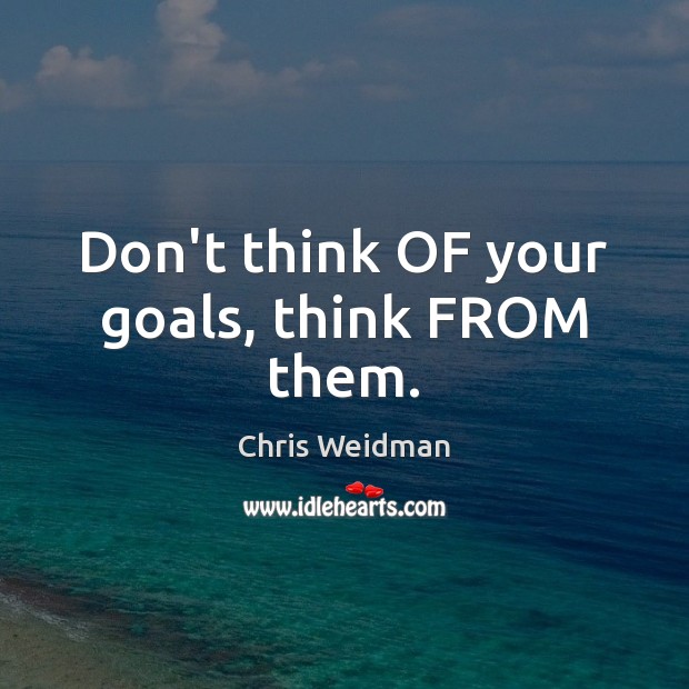 Don’t think OF your goals, think FROM them. 