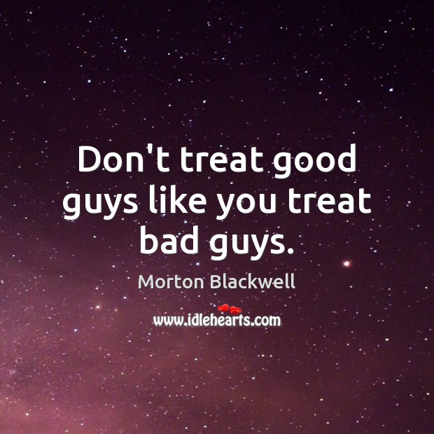 Don’t treat good guys like you treat bad guys. 