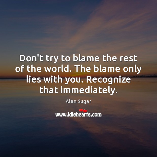 Don’t try to blame the rest of the world. The blame only Image