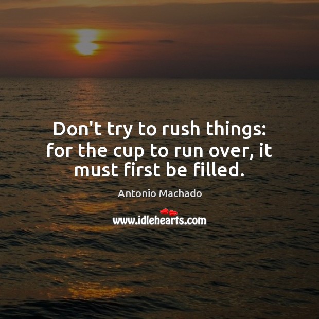Don’t try to rush things: for the cup to run over, it must first be filled. Antonio Machado Picture Quote