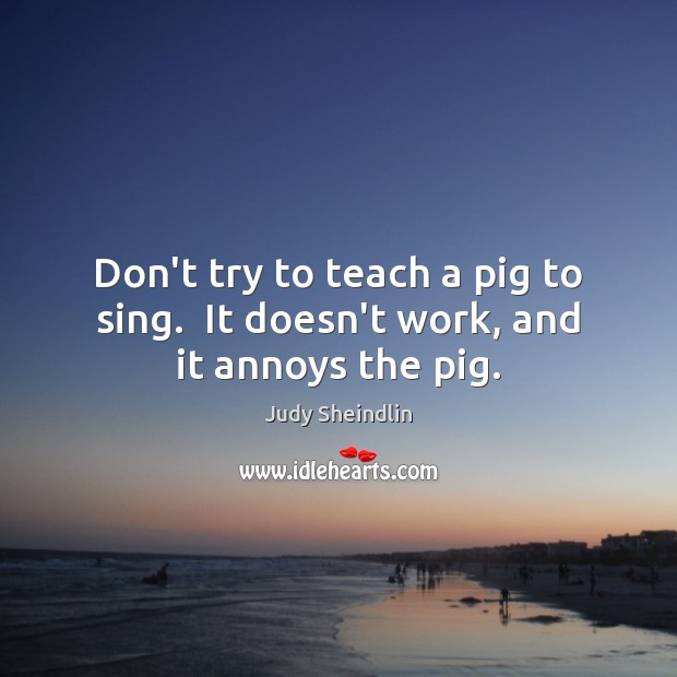 Don’t try to teach a pig to sing.  It doesn’t work, and it annoys the pig. Judy Sheindlin Picture Quote