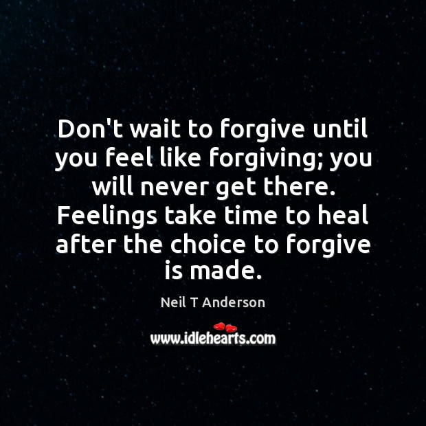 Don’t wait to forgive until you feel like forgiving; you will never 