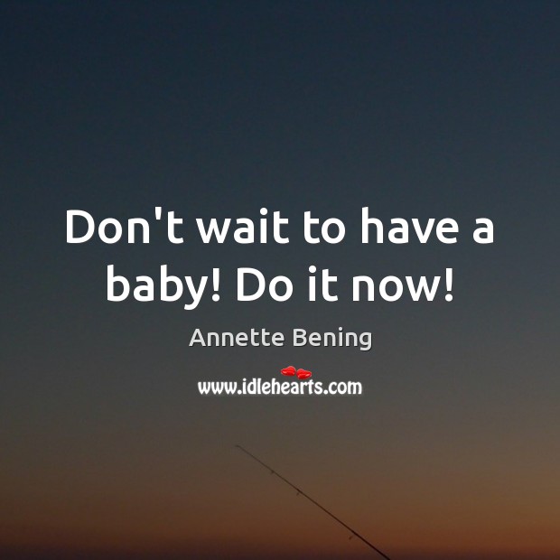 Don’t wait to have a baby! Do it now! Annette Bening Picture Quote