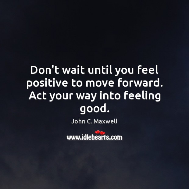 Don’t wait until you feel positive to move forward. Act your way into feeling good. John C. Maxwell Picture Quote