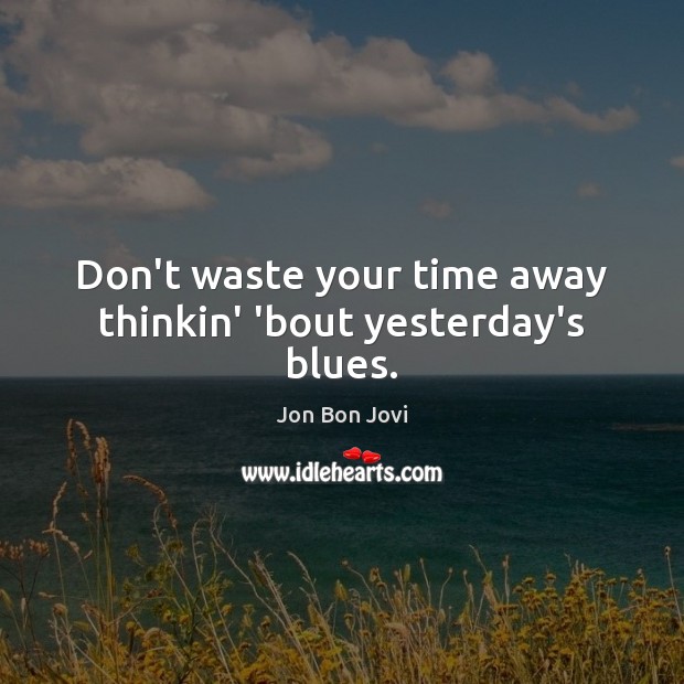 Don’t waste your time away thinkin’ ’bout yesterday’s blues. Image