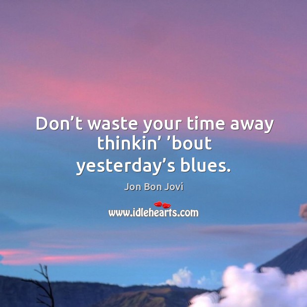 Don’t waste your time away thinkin’ ’bout yesterday’s blues. Jon Bon Jovi Picture Quote