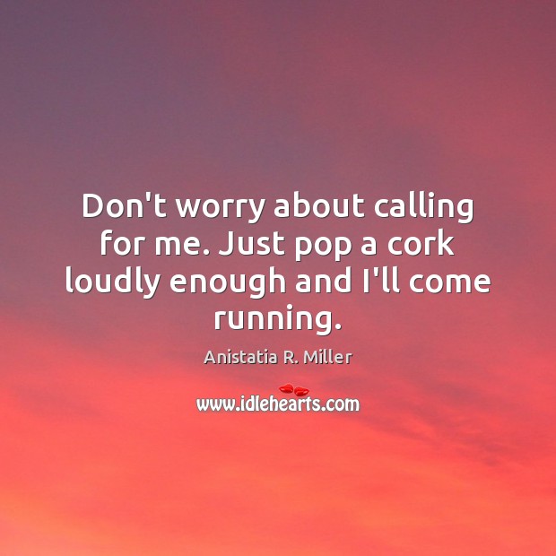 Don’t worry about calling for me. Just pop a cork loudly enough and I’ll come running. Anistatia R. Miller Picture Quote