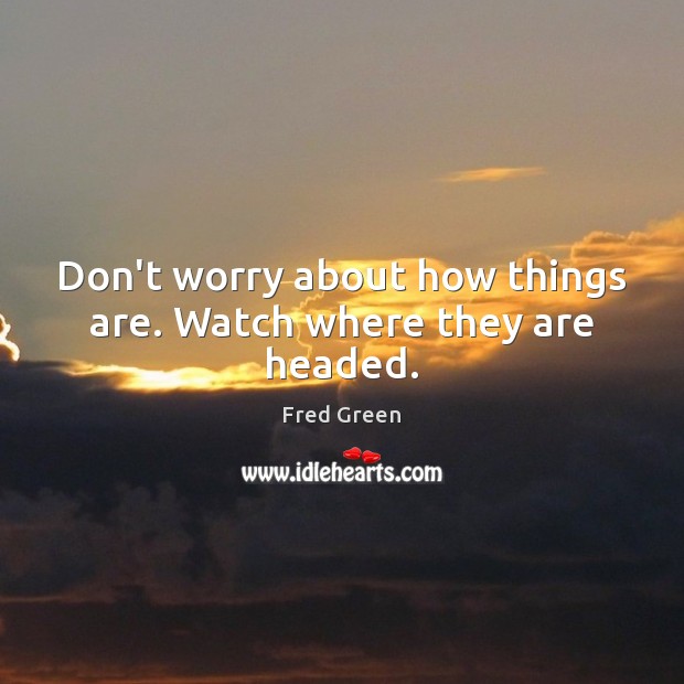 Don’t worry about how things are. Watch where they are headed. Fred Green Picture Quote