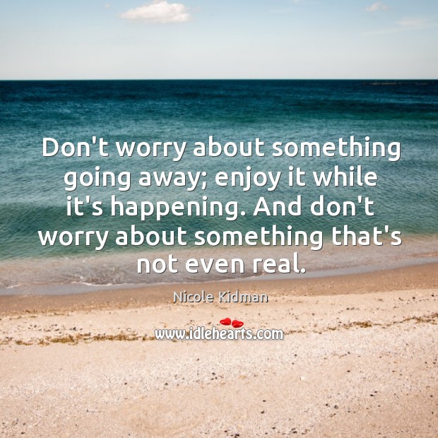 Don’t worry about something going away; enjoy it while it’s happening. And Nicole Kidman Picture Quote