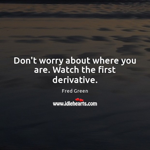 Don’t worry about where you are. Watch the first derivative. Fred Green Picture Quote