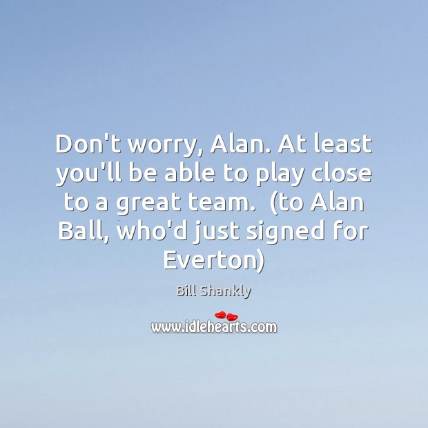 Don’t worry, Alan. At least you’ll be able to play close to Bill Shankly Picture Quote