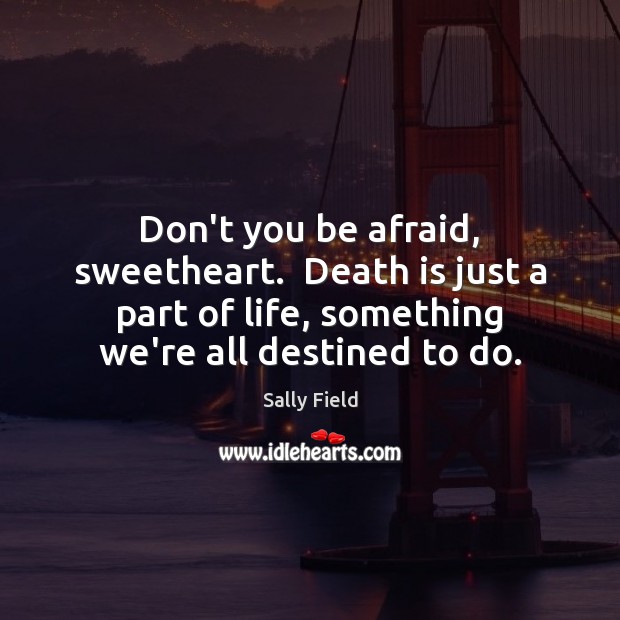 Don’t you be afraid, sweetheart.  Death is just a part of life, Sally Field Picture Quote