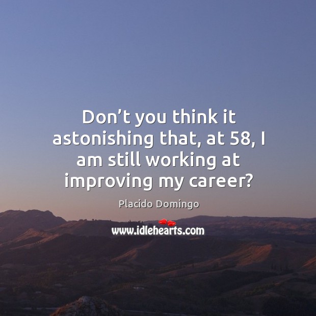 Don’t you think it astonishing that, at 58, I am still working at improving my career? Placido Domingo Picture Quote