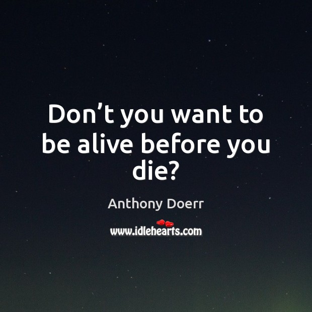 Don’t you want to be alive before you die? Anthony Doerr Picture Quote