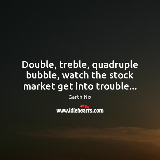 Double, treble, quadruple bubble, watch the stock market get into trouble… Garth Nix Picture Quote