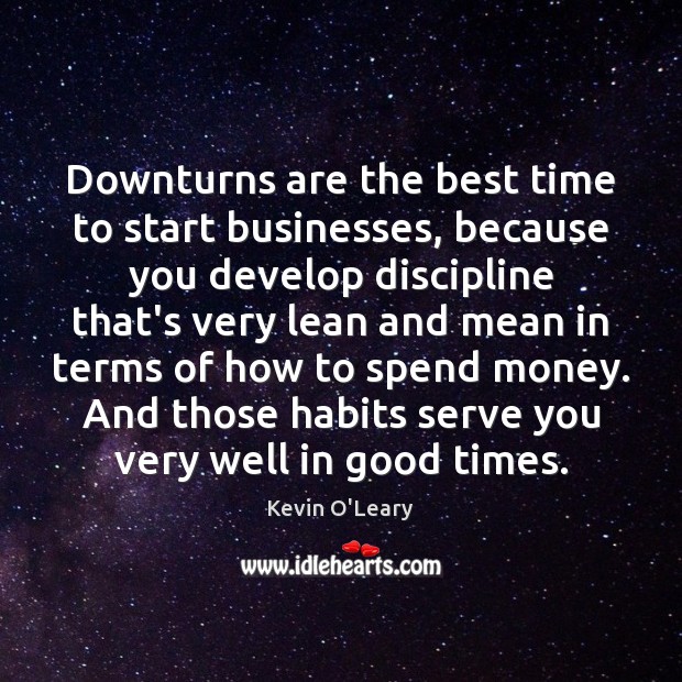 Downturns are the best time to start businesses, because you develop discipline 