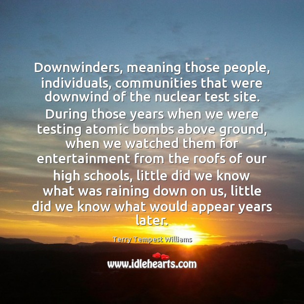 Downwinders, meaning those people, individuals, communities that were downwind of the nuclear Terry Tempest Williams Picture Quote