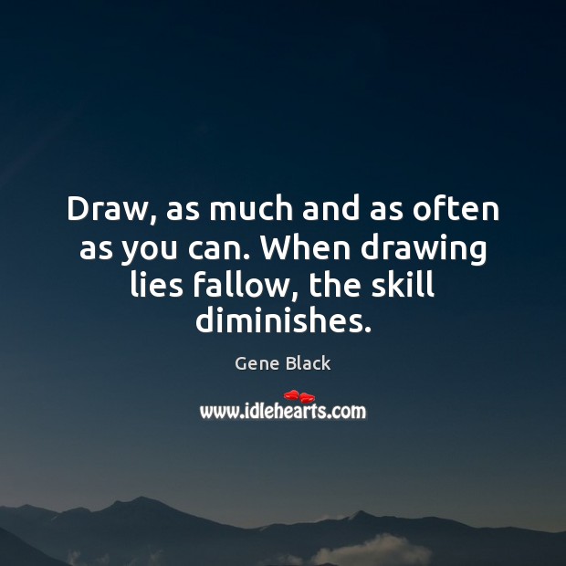 Draw, as much and as often as you can. When drawing lies fallow, the skill diminishes. Gene Black Picture Quote