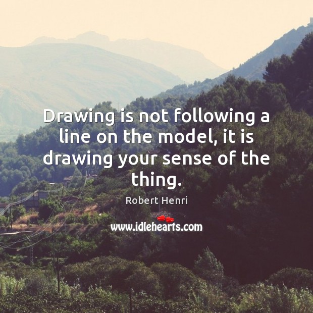 Drawing is not following a line on the model, it is drawing your sense of the thing. Robert Henri Picture Quote