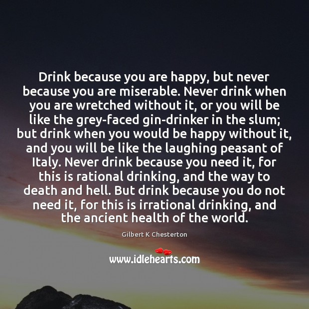 Drink because you are happy, but never because you are miserable. Never Gilbert K Chesterton Picture Quote