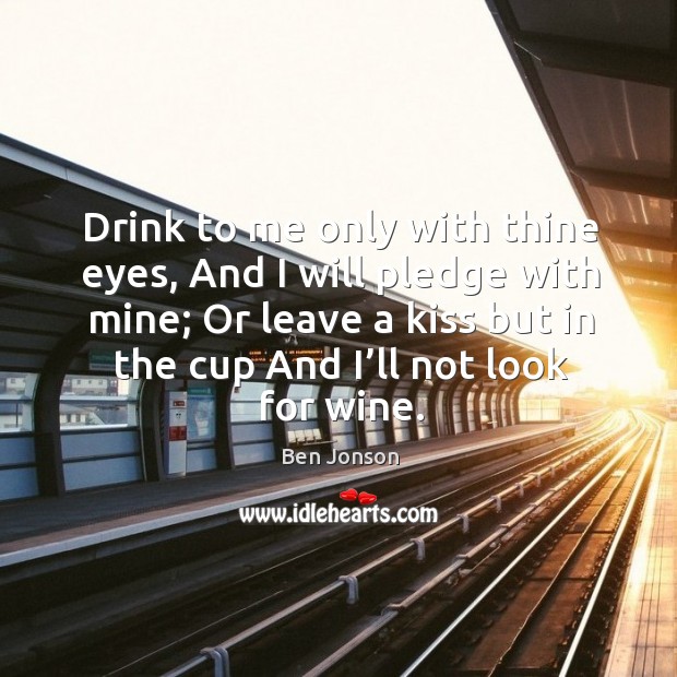Drink to me only with thine eyes, and I will pledge with mine; or leave a kiss but in the cup and I’ll not look for wine. Ben Jonson Picture Quote