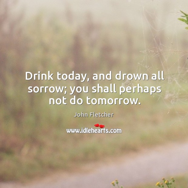 Drink today, and drown all sorrow; you shall perhaps not do tomorrow. John Fletcher Picture Quote