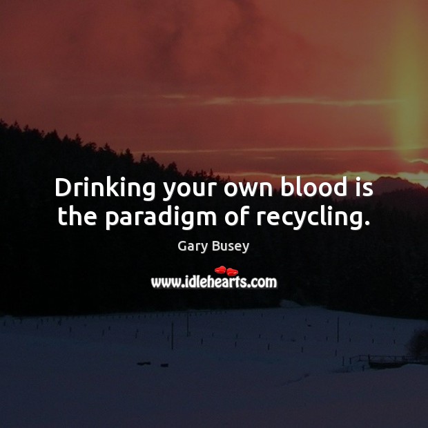 Drinking your own blood is the paradigm of recycling. Gary Busey Picture Quote