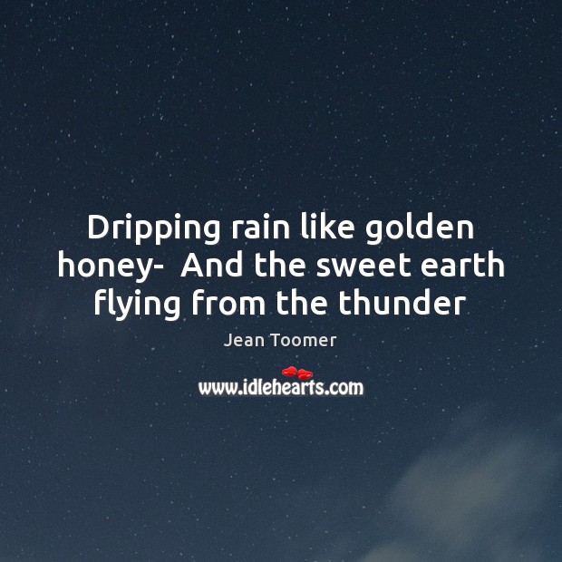 Dripping rain like golden honey-  And the sweet earth flying from the thunder Jean Toomer Picture Quote