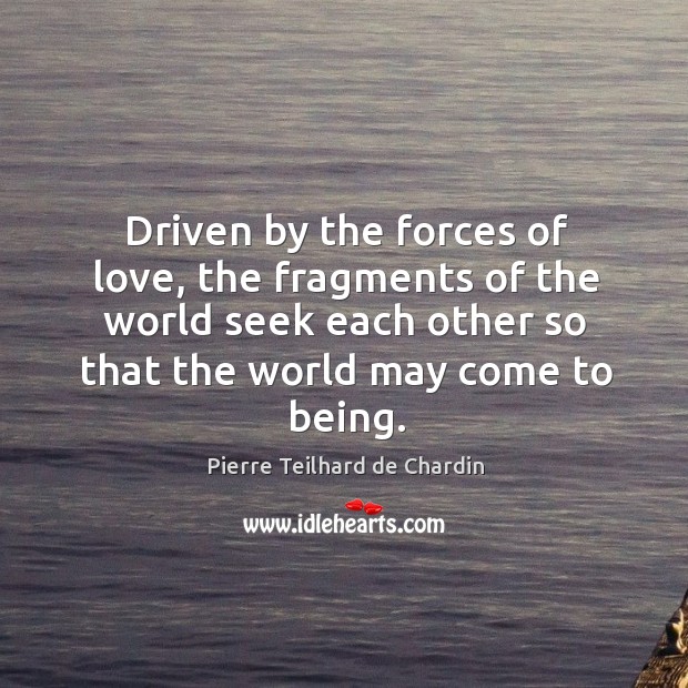 Driven by the forces of love, the fragments of the world seek each other so that the world may come to being. Pierre Teilhard de Chardin Picture Quote