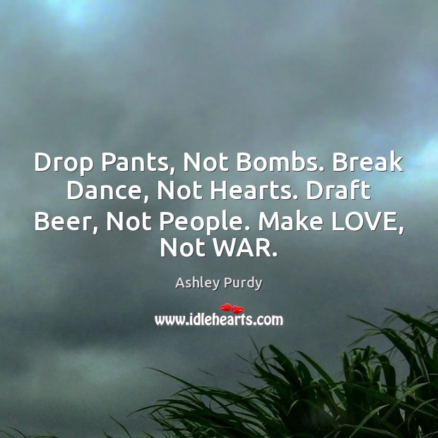 Drop Pants, Not Bombs. Break Dance, Not Hearts. Draft Beer, Not People. Ashley Purdy Picture Quote