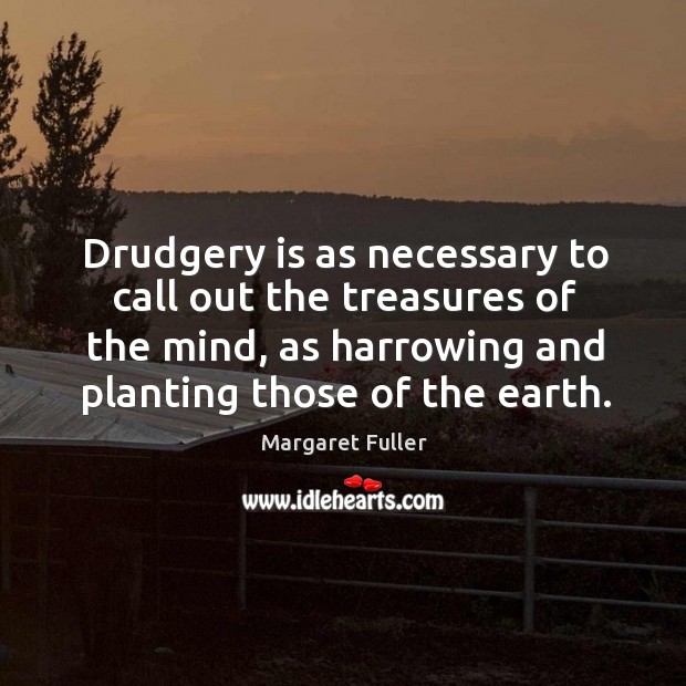 Drudgery is as necessary to call out the treasures of the mind, as harrowing and planting those of the earth. Margaret Fuller Picture Quote