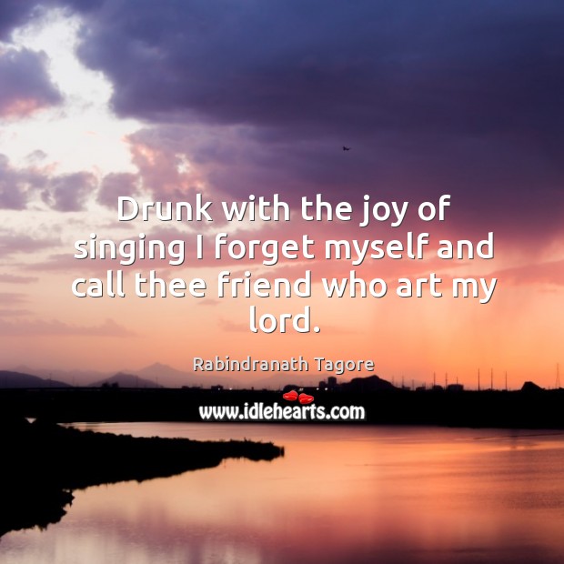 Drunk with the joy of singing I forget myself and call thee friend who art my lord. Rabindranath Tagore Picture Quote