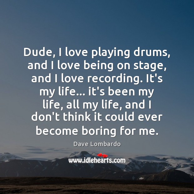 Dude, I love playing drums, and I love being on stage, and 