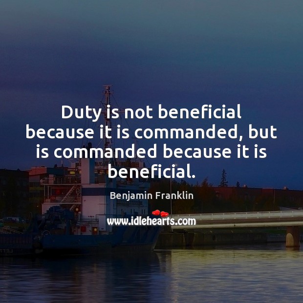 Duty is not beneficial because it is commanded, but is commanded because it is beneficial. Benjamin Franklin Picture Quote
