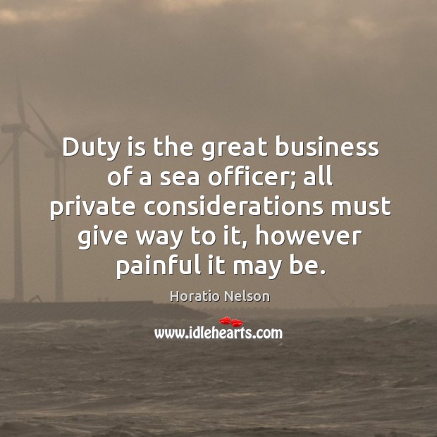 Duty is the great business of a sea officer; all private considerations must give way to it, however painful it may be. Horatio Nelson Picture Quote