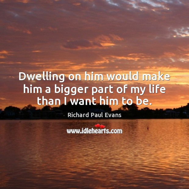 Dwelling on him would make him a bigger part of my life than I want him to be. Richard Paul Evans Picture Quote
