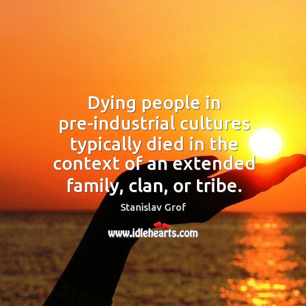 Dying people in pre-industrial cultures typically died in the context of an extended family, clan, or tribe. Stanislav Grof Picture Quote