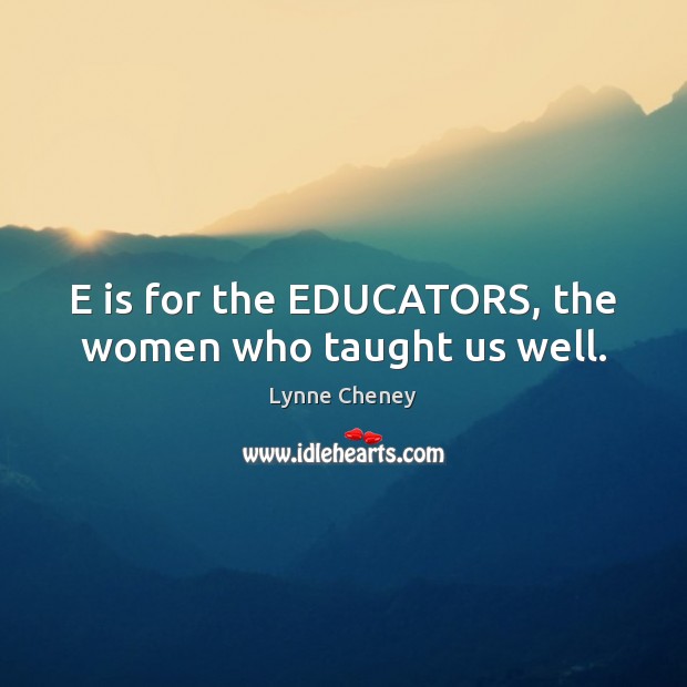 E is for the EDUCATORS, the women who taught us well. Lynne Cheney Picture Quote